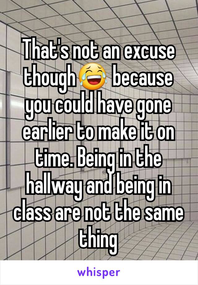 That's not an excuse though😂 because you could have gone earlier to make it on time. Being in the hallway and being in class are not the same thing