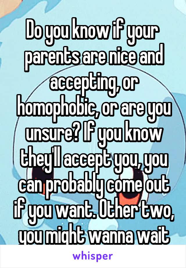 Do you know if your  parents are nice and accepting, or homophobic, or are you unsure? If you know they'll accept you, you can probably come out if you want. Other two, you might wanna wait
