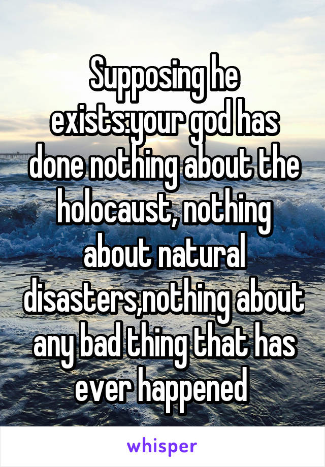 Supposing he exists:your god has done nothing about the holocaust, nothing about natural disasters,nothing about any bad thing that has ever happened 