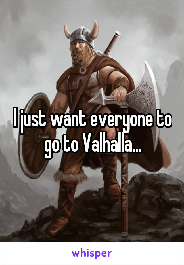 I just want everyone to go to Valhalla...