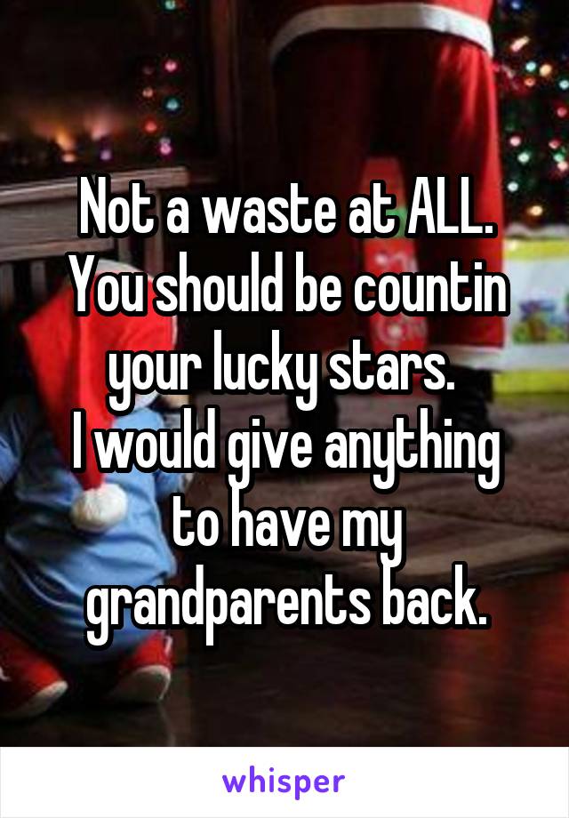 Not a waste at ALL. You should be countin your lucky stars. 
I would give anything to have my grandparents back.