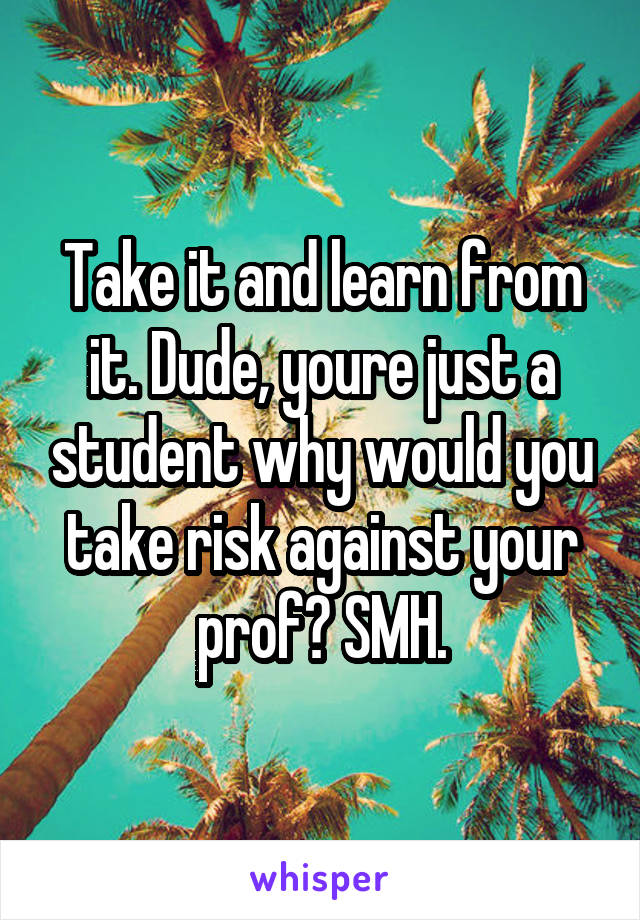 Take it and learn from it. Dude, youre just a student why would you take risk against your prof? SMH.