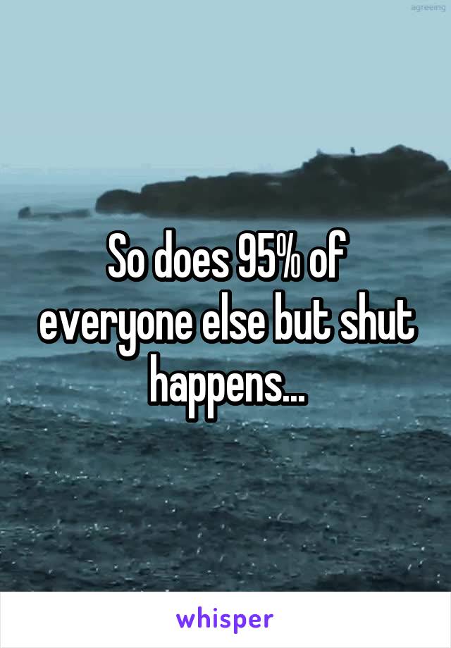So does 95% of everyone else but shut happens...