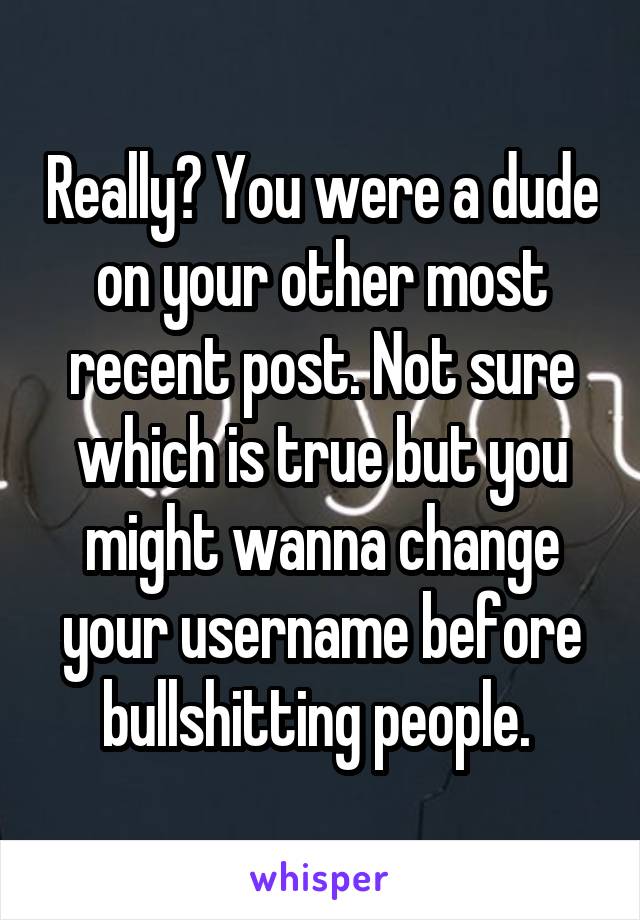 Really? You were a dude on your other most recent post. Not sure which is true but you might wanna change your username before bullshitting people. 