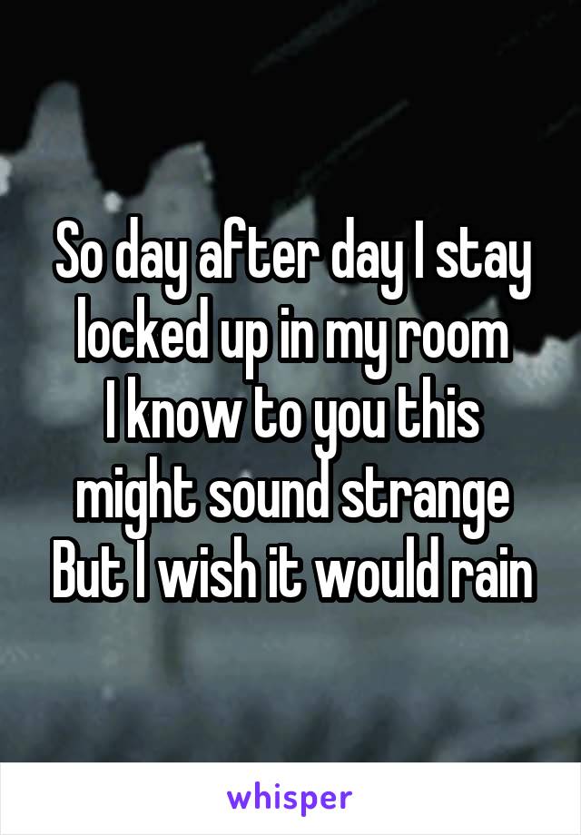 So day after day I stay locked up in my room
I know to you this might sound strange
But I wish it would rain