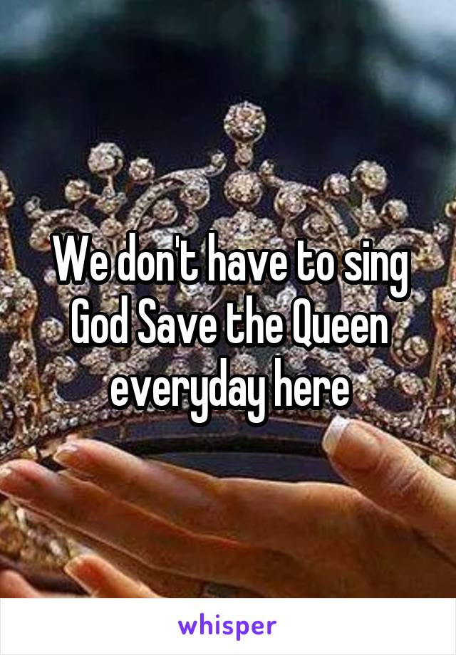 We don't have to sing God Save the Queen everyday here