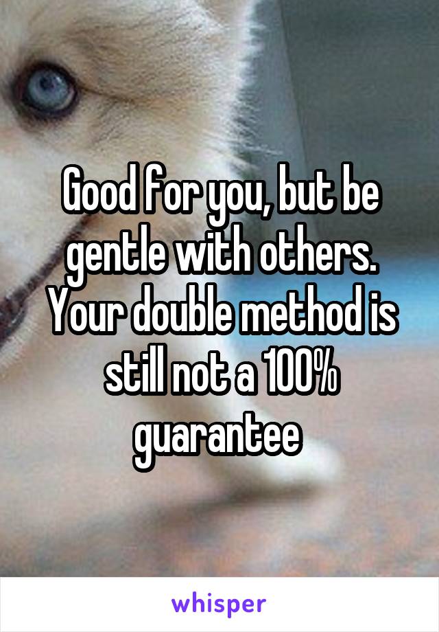 Good for you, but be gentle with others. Your double method is still not a 100% guarantee 