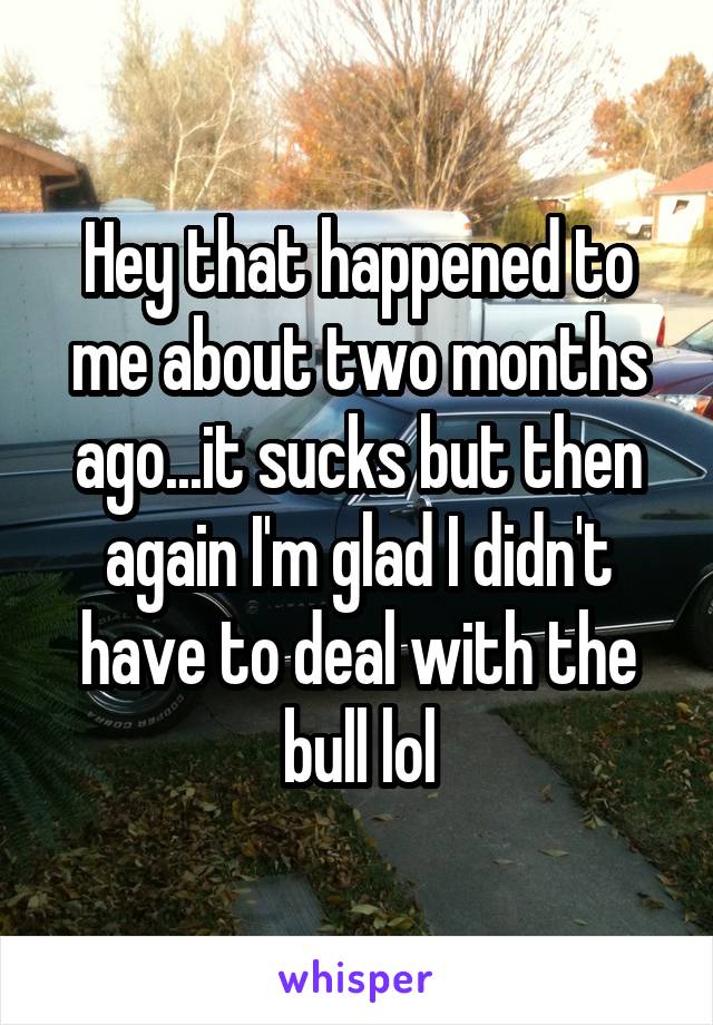 Hey that happened to me about two months ago...it sucks but then again I'm glad I didn't have to deal with the bull lol