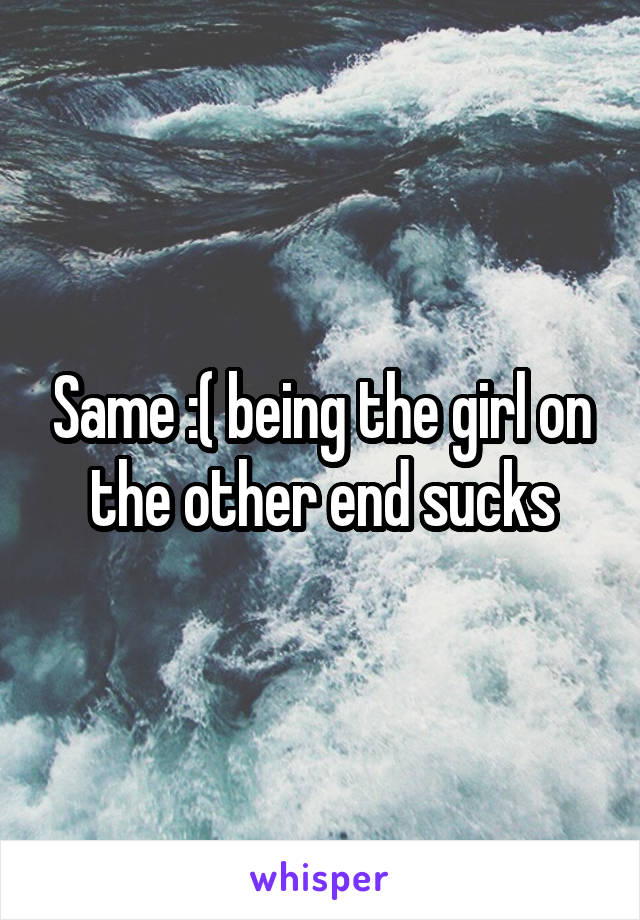 Same :( being the girl on the other end sucks