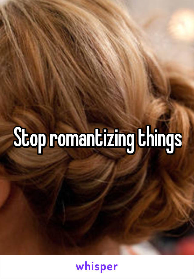 Stop romantizing things