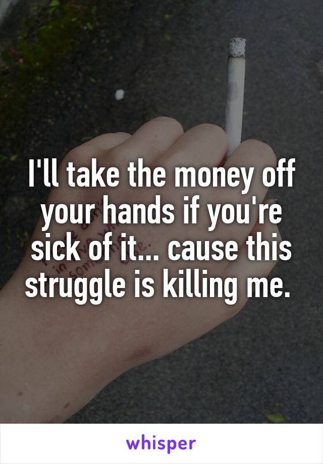 I'll take the money off your hands if you're sick of it... cause this struggle is killing me. 