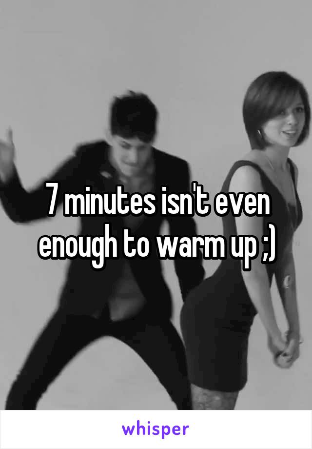7 minutes isn't even enough to warm up ;)