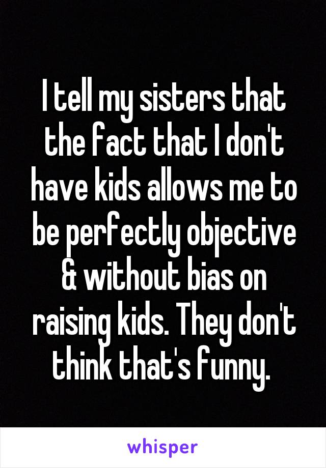 I tell my sisters that the fact that I don't have kids allows me to be perfectly objective & without bias on raising kids. They don't think that's funny. 