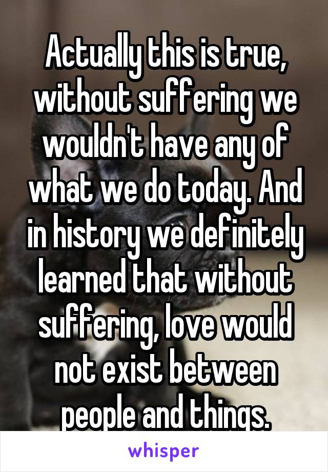 Actually this is true, without suffering we wouldn't have any of what we do today. And in history we definitely learned that without suffering, love would not exist between people and things.