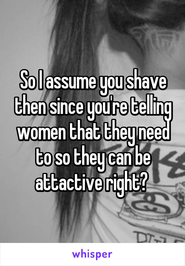 So I assume you shave then since you're telling women that they need to so they can be attactive right? 