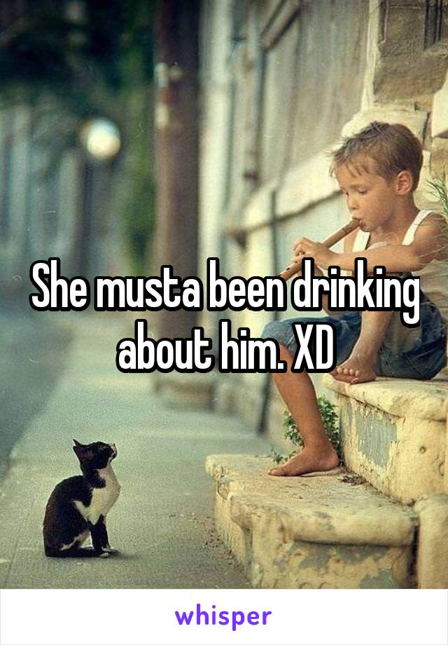 She musta been drinking about him. XD