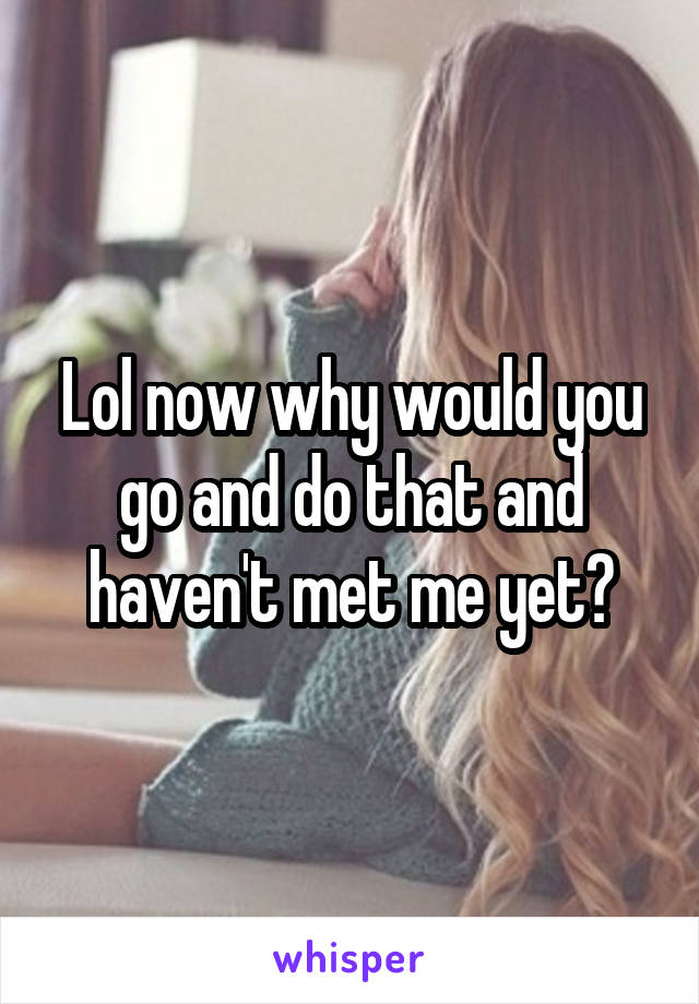 Lol now why would you go and do that and haven't met me yet?