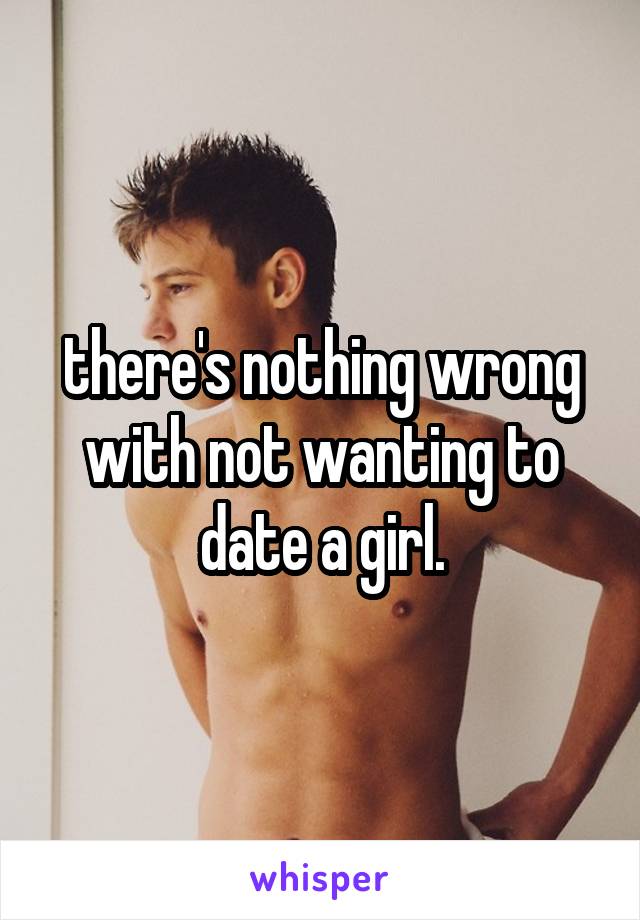 there's nothing wrong with not wanting to date a girl.