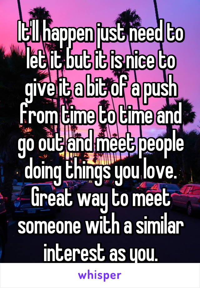 It'll happen just need to let it but it is nice to give it a bit of a push from time to time and go out and meet people doing things you love. Great way to meet someone with a similar interest as you.