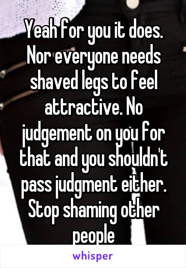 Yeah for you it does. Nor everyone needs shaved legs to feel attractive. No judgement on you for that and you shouldn't pass judgment either. Stop shaming other people