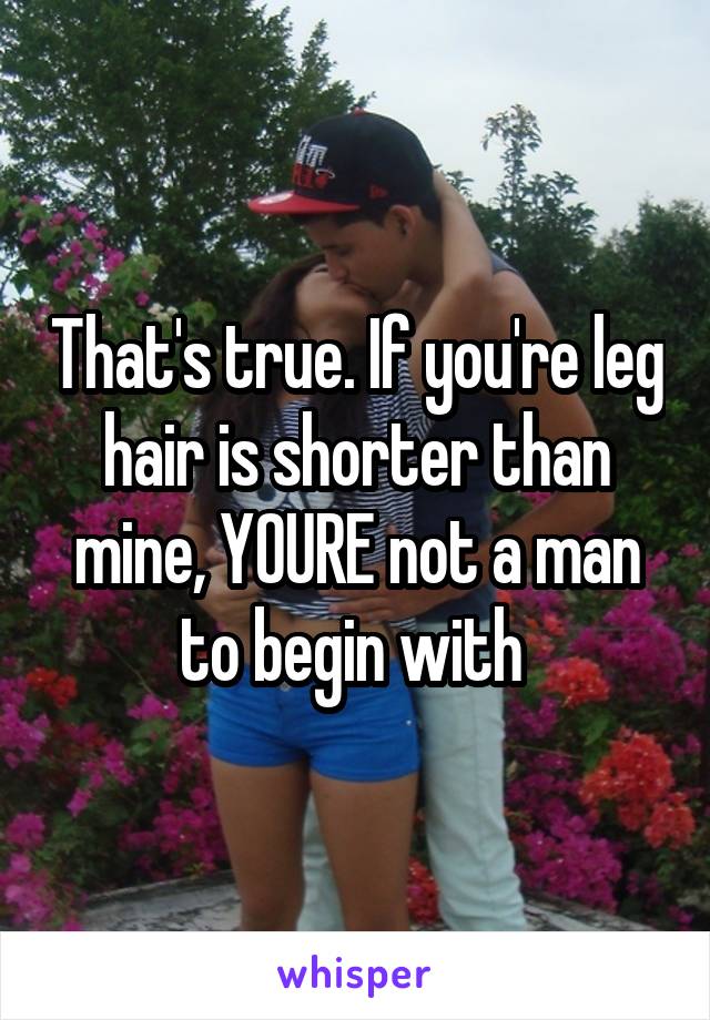 That's true. If you're leg hair is shorter than mine, YOURE not a man to begin with 