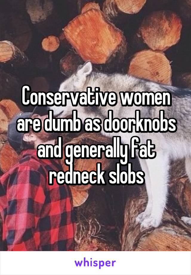 Conservative women are dumb as doorknobs and generally fat redneck slobs