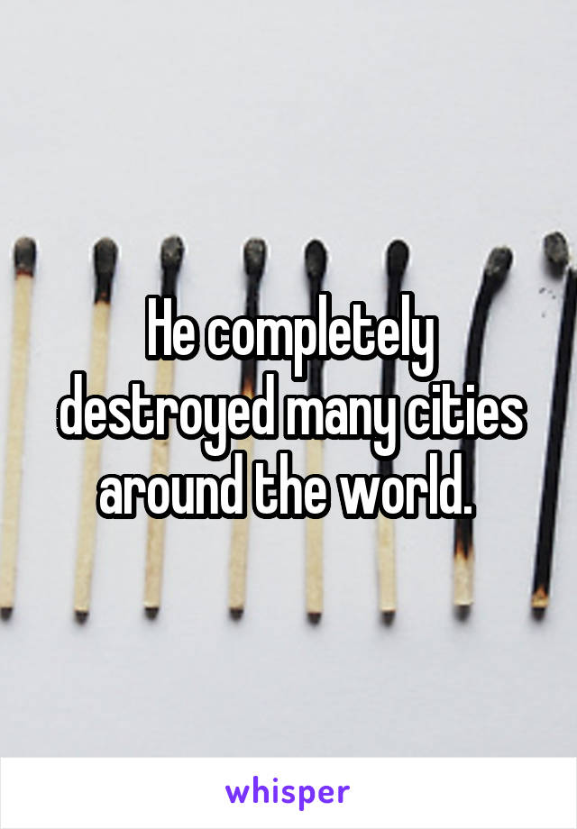 He completely destroyed many cities around the world. 
