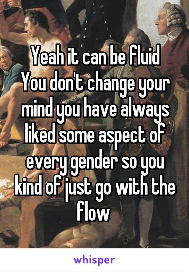 Yeah it can be fluid
You don't change your mind you have always liked some aspect of every gender so you kind of just go with the flow 