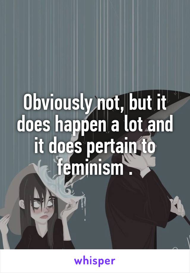 Obviously not, but it does happen a lot and it does pertain to feminism .