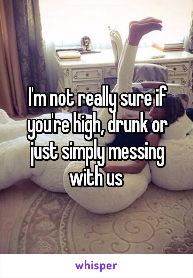I'm not really sure if you're high, drunk or just simply messing with us 