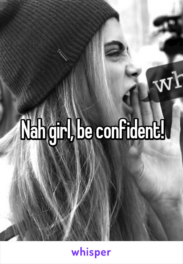 Nah girl, be confident!