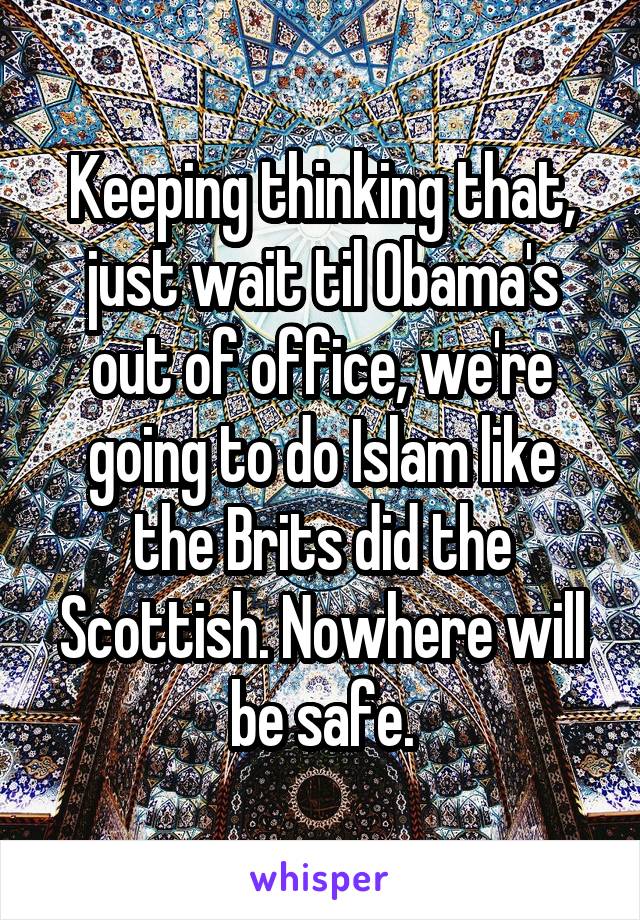 Keeping thinking that, just wait til Obama's out of office, we're going to do Islam like the Brits did the Scottish. Nowhere will be safe.