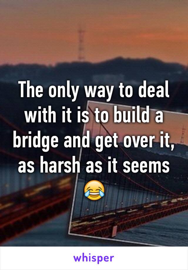 The only way to deal with it is to build a bridge and get over it, as harsh as it seems 😂