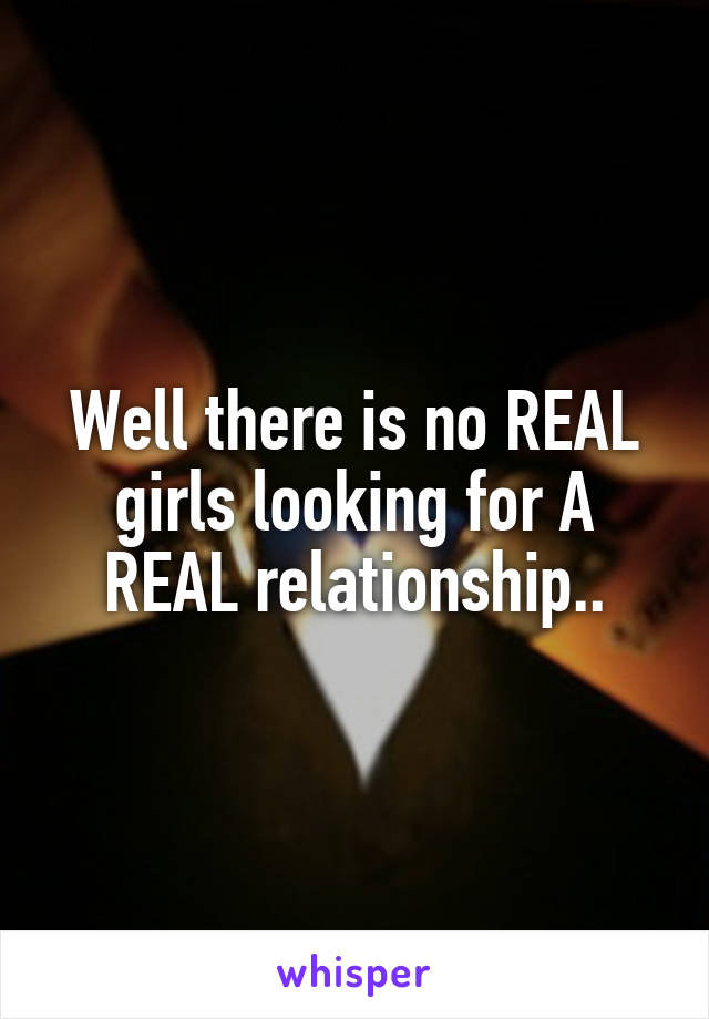 Well there is no REAL girls looking for A REAL relationship..