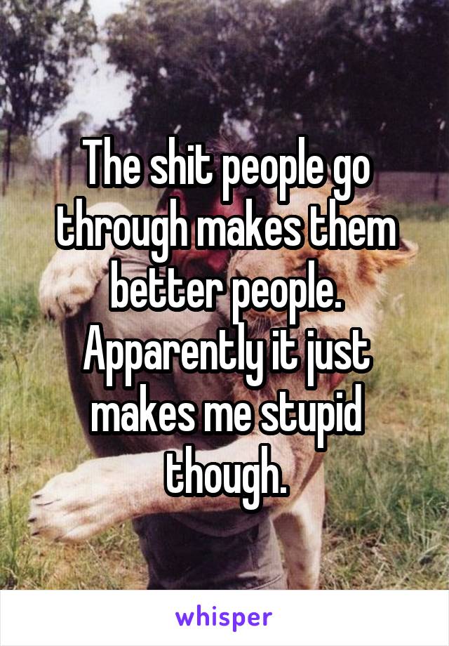 The shit people go through makes them better people.
Apparently it just makes me stupid though.