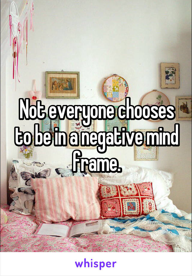Not everyone chooses to be in a negative mind frame.