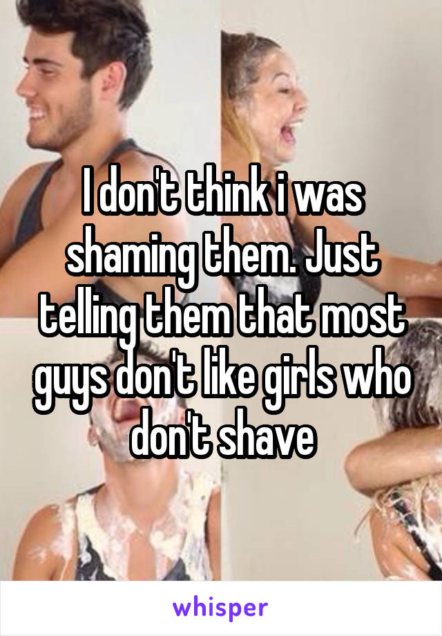 I don't think i was shaming them. Just telling them that most guys don't like girls who don't shave