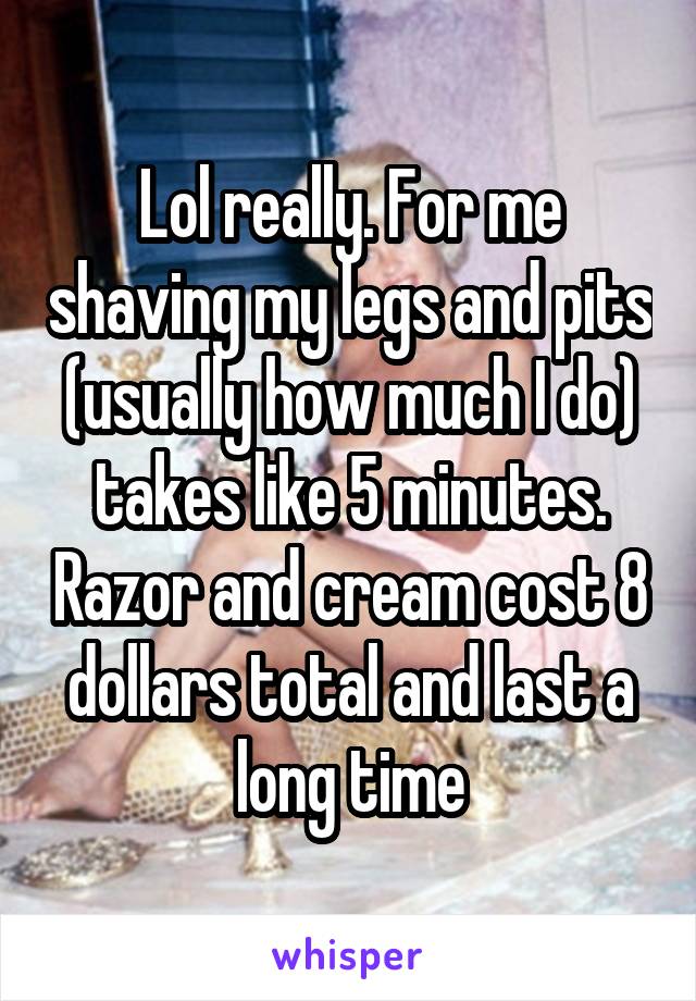 Lol really. For me shaving my legs and pits (usually how much I do) takes like 5 minutes. Razor and cream cost 8 dollars total and last a long time