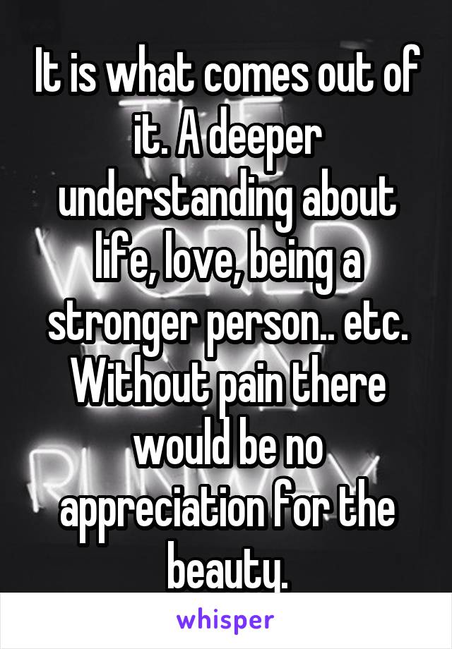 It is what comes out of it. A deeper understanding about life, love, being a stronger person.. etc.
Without pain there would be no appreciation for the beauty.