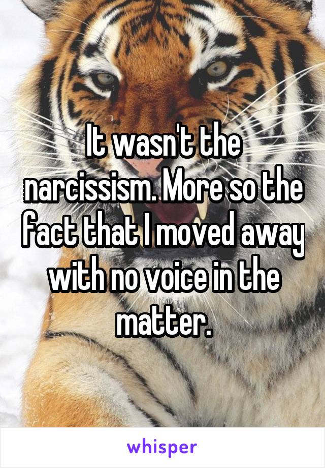 It wasn't the narcissism. More so the fact that I moved away with no voice in the matter.