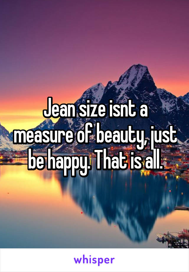 Jean size isnt a measure of beauty, just be happy. That is all.