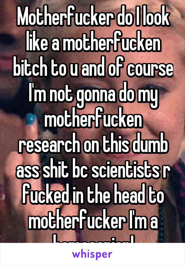 Motherfucker do I look like a motherfucken bitch to u and of course I'm not gonna do my motherfucken research on this dumb ass shit bc scientists r fucked in the head to motherfucker I'm a homosapien!