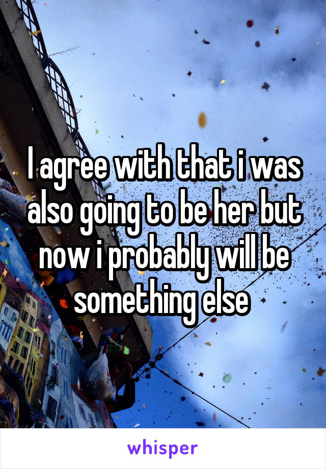 I agree with that i was also going to be her but now i probably will be something else 