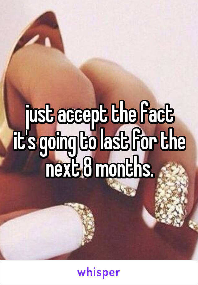 just accept the fact it's going to last for the next 8 months.