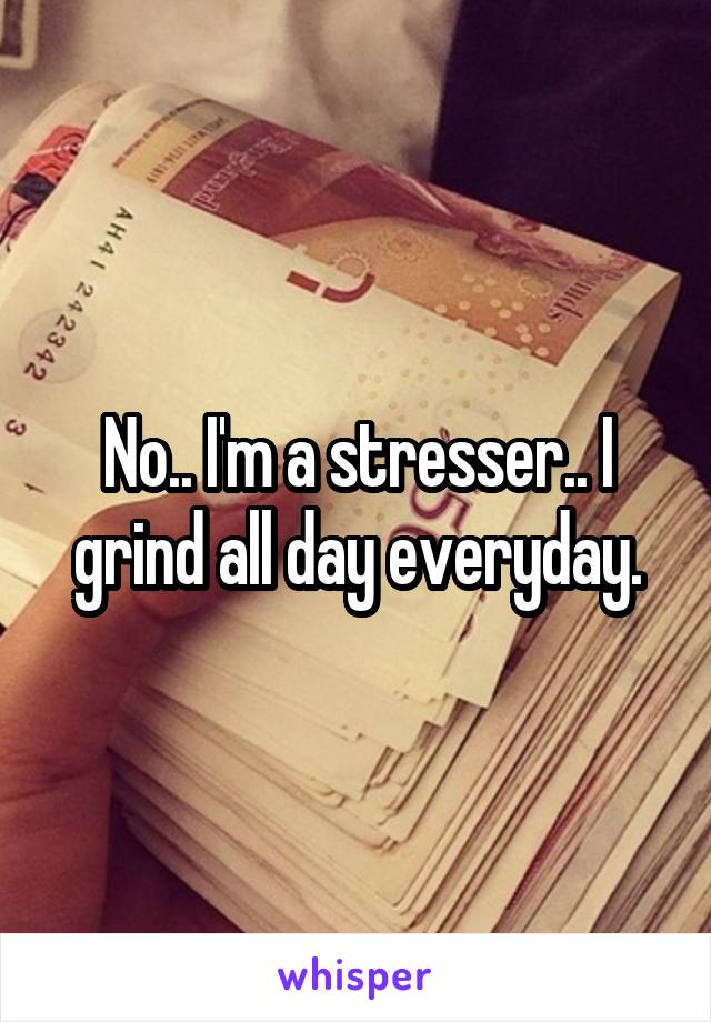 No.. I'm a stresser.. I grind all day everyday.