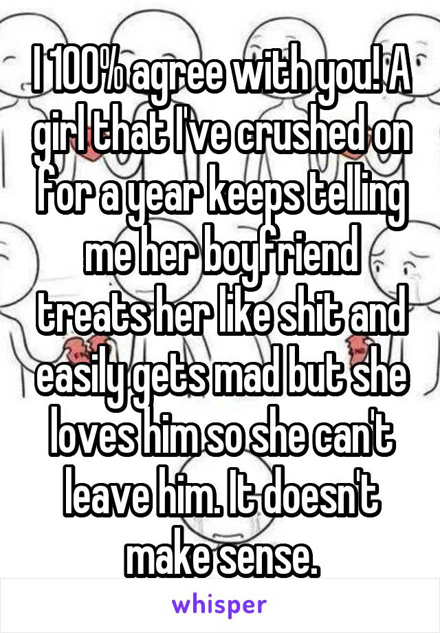 I 100% agree with you! A girl that I've crushed on for a year keeps telling me her boyfriend treats her like shit and easily gets mad but she loves him so she can't leave him. It doesn't make sense.