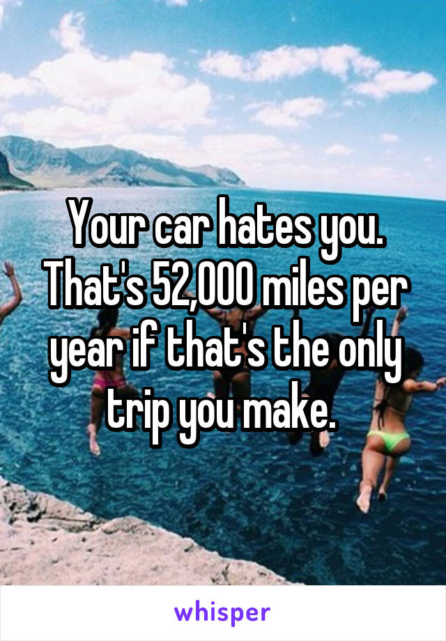 Your car hates you. That's 52,000 miles per year if that's the only trip you make. 