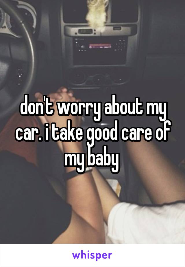 don't worry about my car. i take good care of my baby 