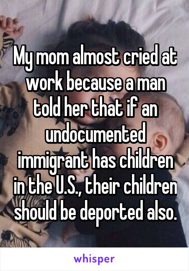 My mom almost cried at work because a man told her that if an undocumented immigrant has children in the U.S., their children should be deported also.