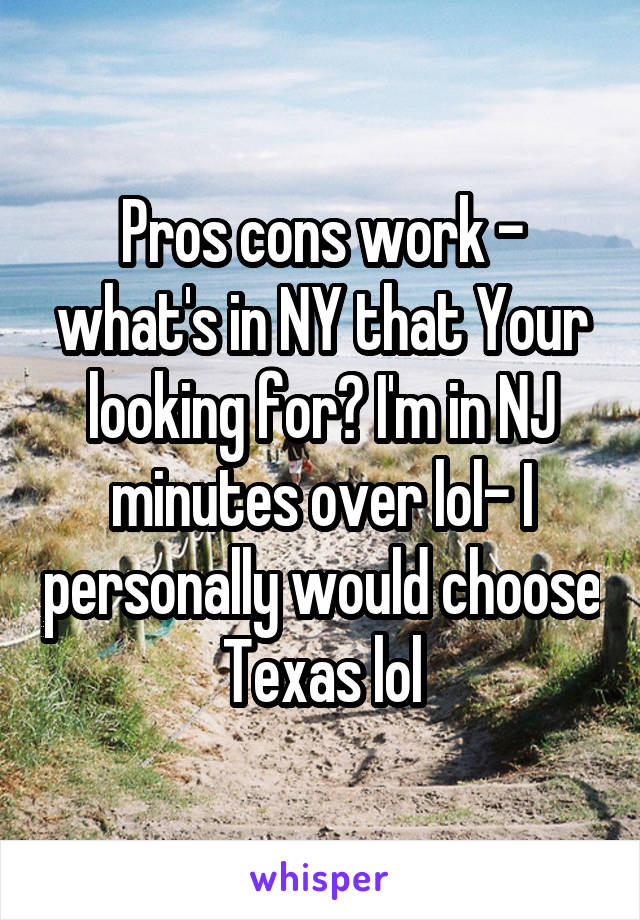 Pros cons work - what's in NY that Your looking for? I'm in NJ minutes over lol- I personally would choose Texas lol